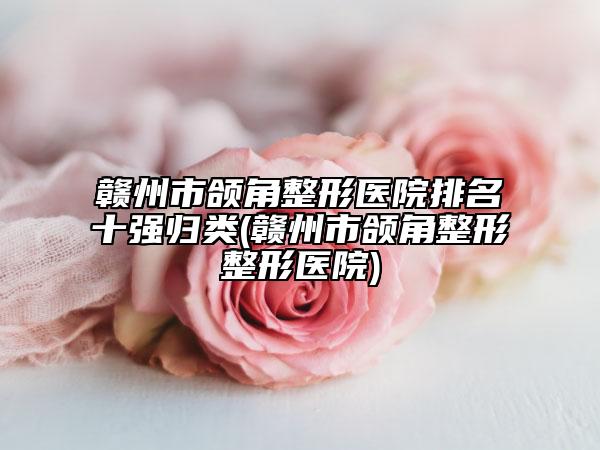 贛州市頜角整形醫(yī)院排名十強(qiáng)歸類(贛州市頜角整形整形醫(yī)院)