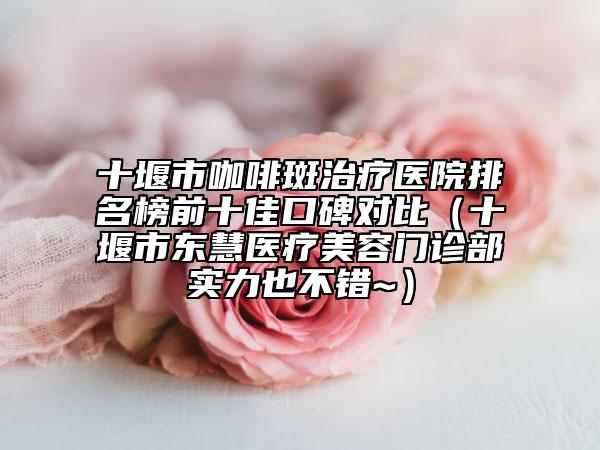 十堰市咖啡斑治療醫(yī)院排名榜前十佳口碑對(duì)比（十堰市東慧醫(yī)療美容門(mén)診部實(shí)力也不錯(cuò)~）
