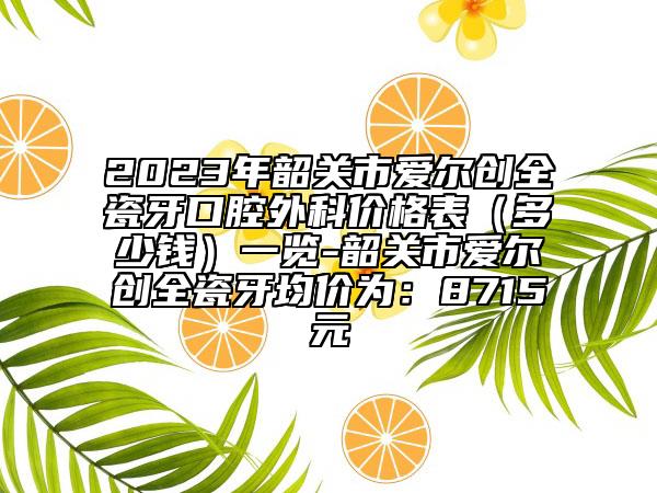2023年韶關市愛爾創(chuàng)全瓷牙口腔外科價格表（多少錢）一覽-韶關市愛爾創(chuàng)全瓷牙均價為：8715元