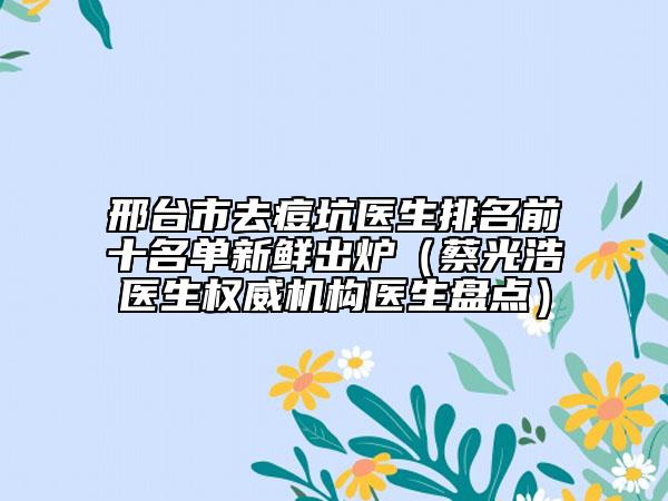 邢臺市去痘坑醫(yī)生排名前十名單新鮮出爐（蔡光浩醫(yī)生權(quán)威機(jī)構(gòu)醫(yī)生盤點(diǎn)）