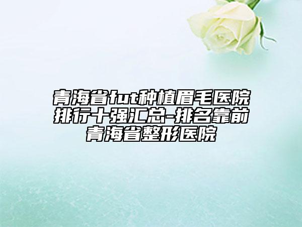 青海省fut種植眉毛醫(yī)院排行十強匯總-排名靠前青海省整形醫(yī)院
