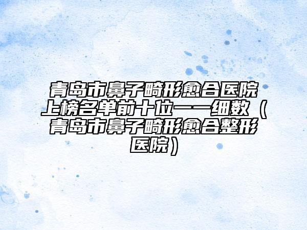 青島市鼻子畸形愈合醫(yī)院上榜名單前十位一一細(xì)數(shù)（青島市鼻子畸形愈合整形醫(yī)院）