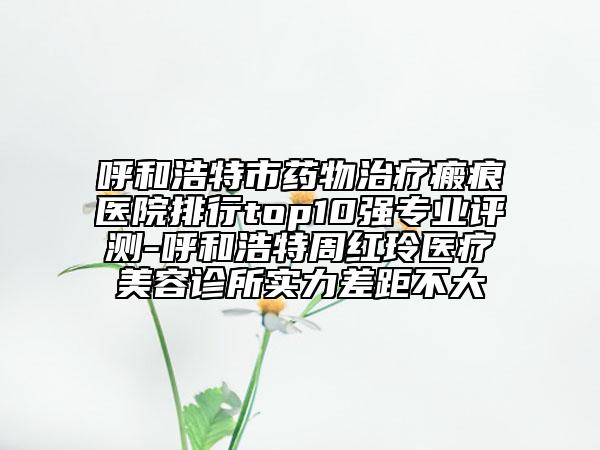 呼和浩特市藥物治療瘢痕醫(yī)院排行top10強專業(yè)評測-呼和浩特周紅玲醫(yī)療美容診所實力差距不大
