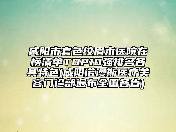 咸陽市套色紋眉術(shù)醫(yī)院在榜清單TOP10強(qiáng)排名各具特色(咸陽諾漫斯醫(yī)療美容門診部遍布全國各省)