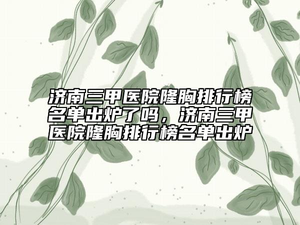 濟(jì)南三甲醫(yī)院隆胸排行榜名單出爐了嗎，濟(jì)南三甲醫(yī)院隆胸排行榜名單出爐