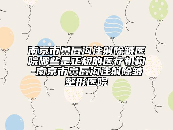 南京市鼻唇溝注射除皺醫(yī)院哪些是正規(guī)的醫(yī)療機(jī)構(gòu)-南京市鼻唇溝注射除皺整形醫(yī)院