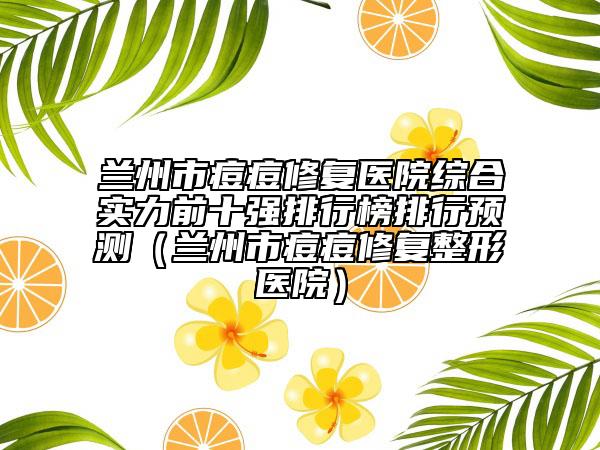 蘭州市痘痘修復(fù)醫(yī)院綜合實(shí)力前十強(qiáng)排行榜排行預(yù)測(cè)（蘭州市痘痘修復(fù)整形醫(yī)院）