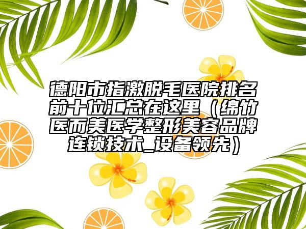 德陽(yáng)市指激脫毛醫(yī)院排名前十位匯總在這里（綿竹醫(yī)而美醫(yī)學(xué)整形美容品牌連鎖技術(shù)_設(shè)備領(lǐng)先）