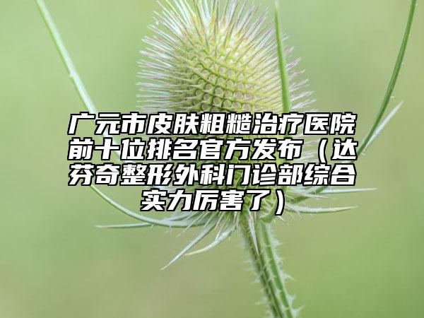 廣元市皮膚粗糙治療醫(yī)院前十位排名官方發(fā)布（達(dá)芬奇整形外科門診部綜合實(shí)力厲害了）