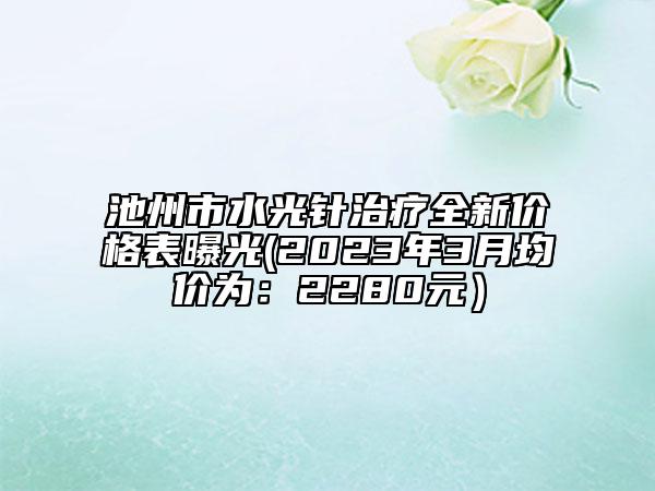 池州市水光針治療全新價格表曝光(2023年3月均價為：2280元）