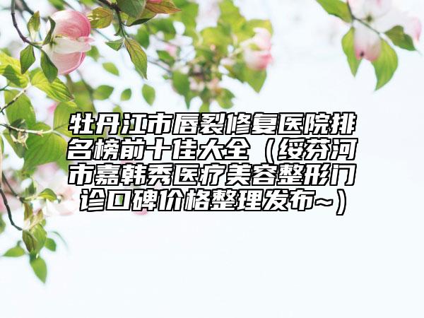 牡丹江市唇裂修復醫(yī)院排名榜前十佳大全（綏芬河市嘉韓秀醫(yī)療美容整形門診口碑價格整理發(fā)布~）
