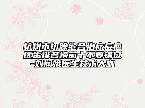 杭州市切除縫合治療痘疤醫(yī)生排名榜前十不要錯過-劉潤娥醫(yī)生技術(shù)大咖