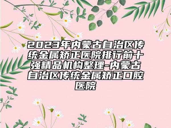 2023年內(nèi)蒙古自治區(qū)傳統(tǒng)金屬矯正醫(yī)院排行前十強(qiáng)精品機(jī)構(gòu)整理-內(nèi)蒙古自治區(qū)傳統(tǒng)金屬矯正口腔醫(yī)院