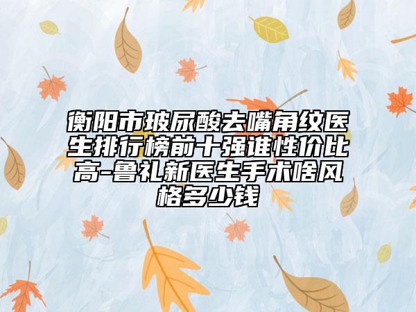 衡陽(yáng)市玻尿酸去嘴角紋醫(yī)生排行榜前十強(qiáng)誰(shuí)性價(jià)比高-魯禮新醫(yī)生手術(shù)啥風(fēng)格多少錢
