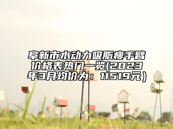 阜新市水動(dòng)力吸脂瘦手臂價(jià)格表熱門一覽(2023年3月均價(jià)為：11519元）
