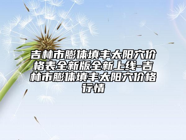 吉林市膨體填豐太陽穴價(jià)格表全新版全新上線-吉林市膨體填豐太陽穴價(jià)格行情
