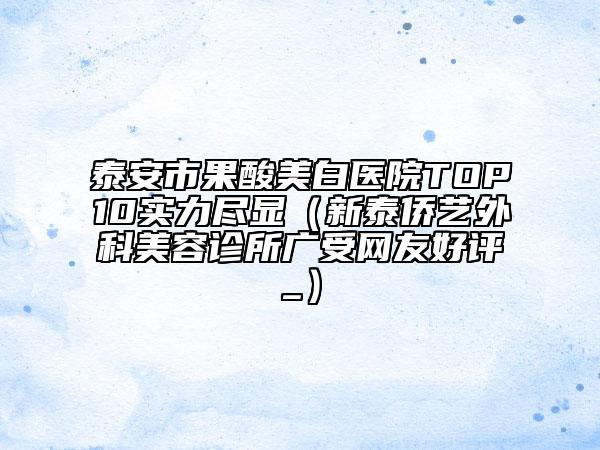 泰安市果酸美白醫(yī)院TOP10實(shí)力盡顯（新泰僑藝外科美容診所廣受網(wǎng)友好評(píng)_）
