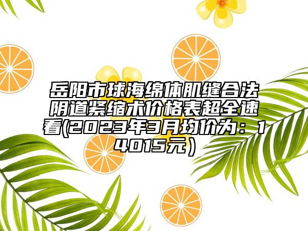岳陽(yáng)市球海綿體肌縫合法陰道緊縮術(shù)價(jià)格表超全速看(2023年3月均價(jià)為：14015元）