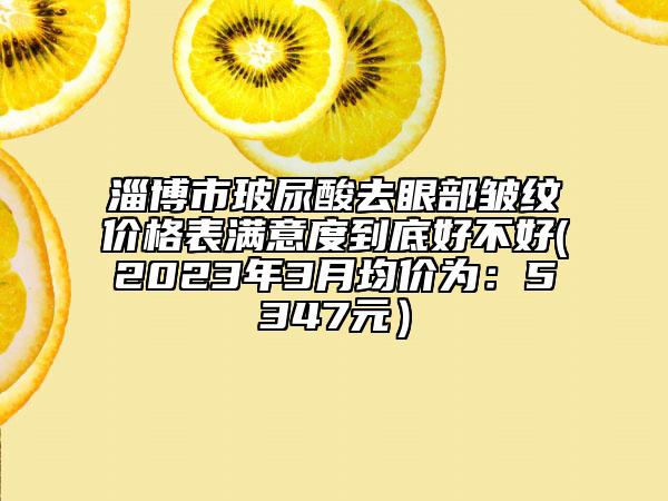 淄博市玻尿酸去眼部皺紋價格表滿意度到底好不好(2023年3月均價為：5347元）