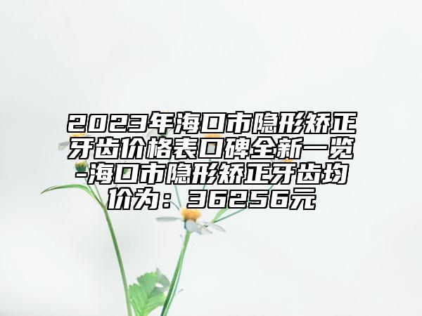 2023年海口市隱形矯正牙齒價格表口碑全新一覽-?？谑须[形矯正牙齒均價為：36256元