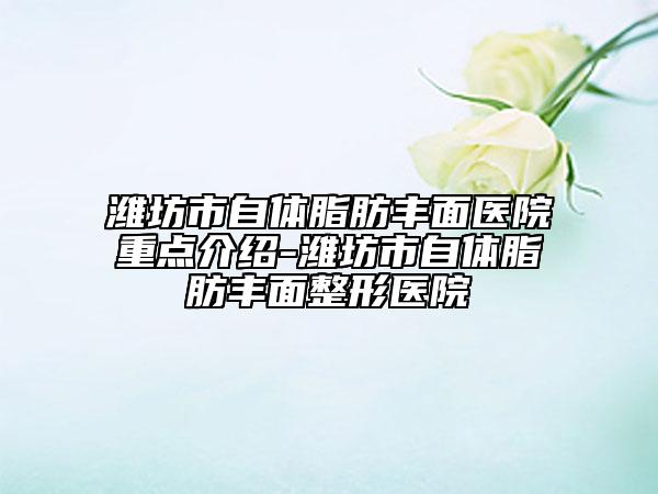 濰坊市自體脂肪豐面醫(yī)院重點介紹-濰坊市自體脂肪豐面整形醫(yī)院