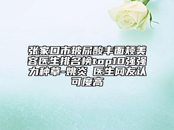 張家口市玻尿酸豐面頰美容醫(yī)生排名榜top10強強力種草-姚炎燚醫(yī)生網友認可度高