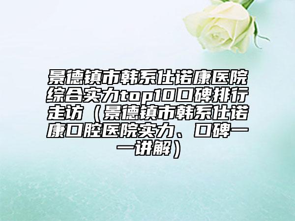 景德鎮(zhèn)市韓系仕諾康醫(yī)院綜合實力top10口碑排行走訪（景德鎮(zhèn)市韓系仕諾康口腔醫(yī)院實力、口碑一一講解）