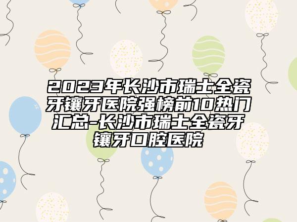 2023年長沙市瑞士全瓷牙鑲牙醫(yī)院強(qiáng)榜前10熱門匯總-長沙市瑞士全瓷牙鑲牙口腔醫(yī)院