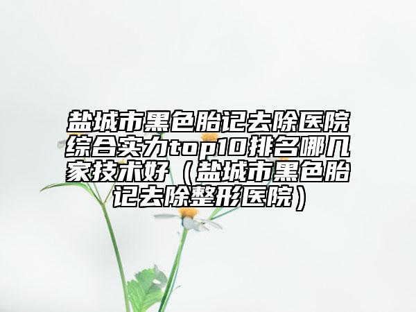 鹽城市黑色胎記去除醫(yī)院綜合實力top10排名哪幾家技術(shù)好（鹽城市黑色胎記去除整形醫(yī)院）