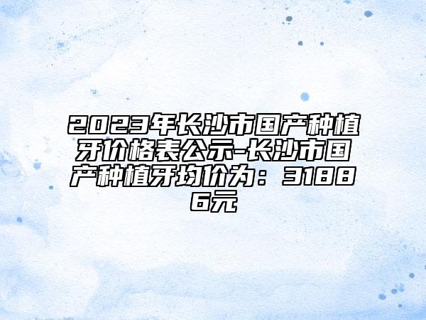 2023年長沙市國產(chǎn)種植牙價(jià)格表公示-長沙市國產(chǎn)種植牙均價(jià)為：31886元