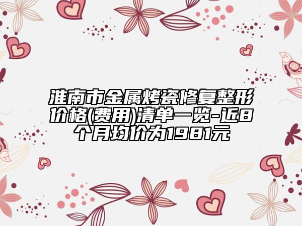 淮南市金屬烤瓷修復(fù)整形價(jià)格(費(fèi)用)清單一覽-近8個(gè)月均價(jià)為1981元