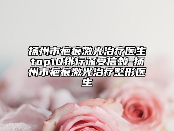 揚州市疤痕激光治療醫(yī)生top10排行深受信賴-揚州市疤痕激光治療整形醫(yī)生