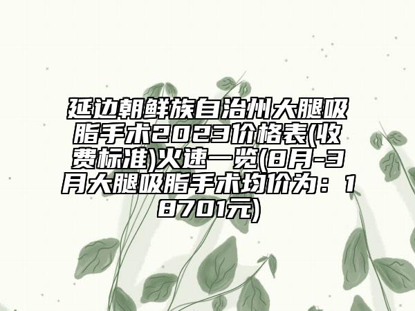 延邊朝鮮族自治州大腿吸脂手術(shù)2023價(jià)格表(收費(fèi)標(biāo)準(zhǔn))火速一覽(8月-3月大腿吸脂手術(shù)均價(jià)為：18701元)