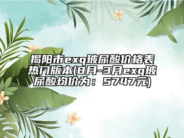 揭陽市exq玻尿酸價格表熱門版本(8月-3月exq玻尿酸均價為：5747元)