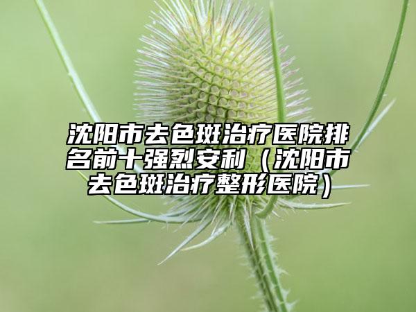 沈陽(yáng)市去色斑治療醫(yī)院排名前十強(qiáng)烈安利（沈陽(yáng)市去色斑治療整形醫(yī)院）