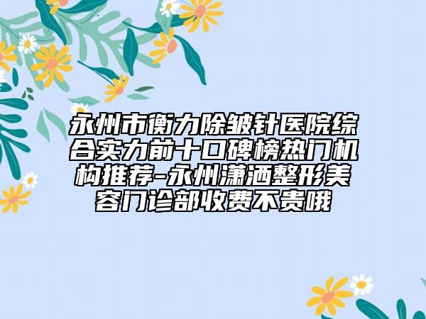 永州市衡力除皺針醫(yī)院綜合實力前十口碑榜熱門機構推薦-永州瀟灑整形美容門診部收費不貴哦