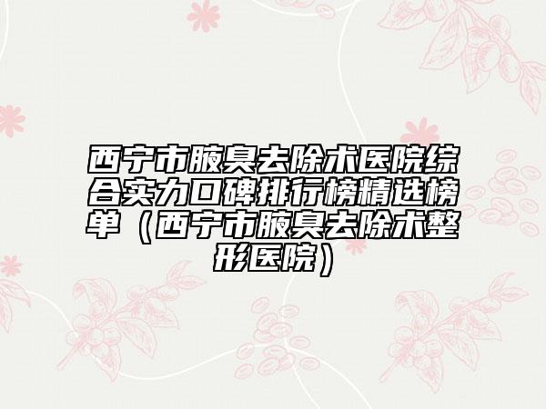 西寧市腋臭去除術(shù)醫(yī)院綜合實力口碑排行榜精選榜單（西寧市腋臭去除術(shù)整形醫(yī)院）