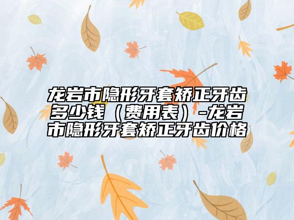龍巖市隱形牙套矯正牙齒多少錢（費用表）-龍巖市隱形牙套矯正牙齒價格
