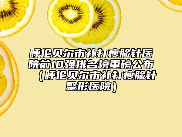 呼倫貝爾市補打瘦臉針醫(yī)院前10強排名榜重磅公布（呼倫貝爾市補打瘦臉針整形醫(yī)院）