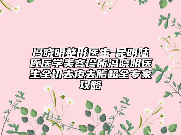 馮曉明整形醫(yī)生-昆明陸氏醫(yī)學(xué)美容診所馮曉明醫(yī)生全切去皮去脂超全專家攻略
