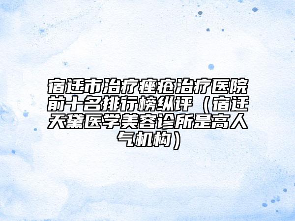 宿遷市治療痤瘡治療醫(yī)院前十名排行榜縱評（宿遷天黛醫(yī)學(xué)美容診所是高人氣機構(gòu)）