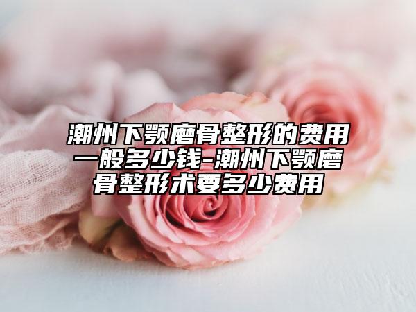 潮州下顎磨骨整形的費(fèi)用一般多少錢-潮州下顎磨骨整形術(shù)要多少費(fèi)用