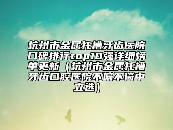 杭州市金屬托槽牙齒醫(yī)院口碑排行top10強(qiáng)詳細(xì)榜單更新（杭州市金屬托槽牙齒口腔醫(yī)院不偏不倚中立選）