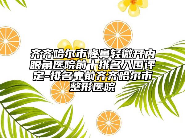 齊齊哈爾市隆鼻輕微開內(nèi)眼角醫(yī)院前十排名入圍評定-排名靠前齊齊哈爾市整形醫(yī)院