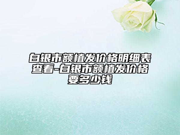 白銀市額植發(fā)價(jià)格明細(xì)表查看-白銀市額植發(fā)價(jià)格要多少錢