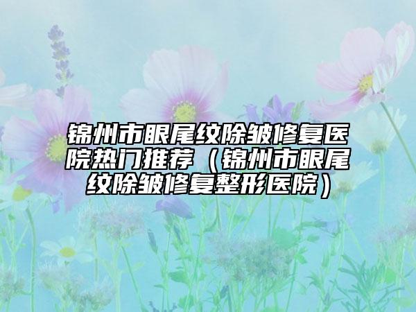 錦州市眼尾紋除皺修復(fù)醫(yī)院熱門(mén)推薦（錦州市眼尾紋除皺修復(fù)整形醫(yī)院）