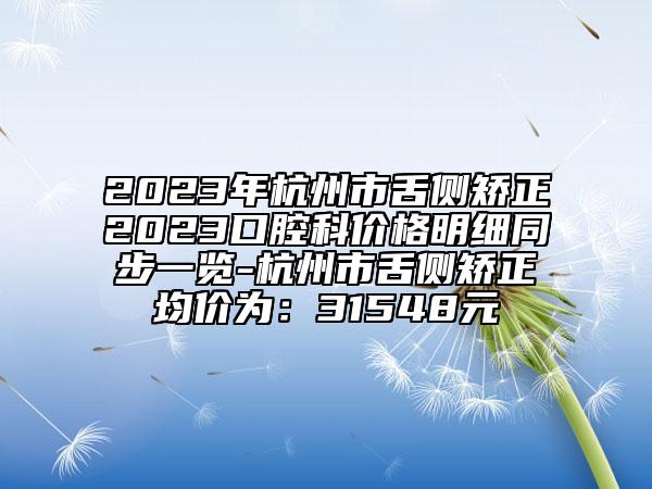 2023年杭州市舌側(cè)矯正2023口腔科價格明細(xì)同步一覽-杭州市舌側(cè)矯正均價為：31548元