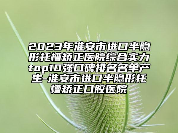 2023年淮安市進(jìn)口半隱形托槽矯正醫(yī)院綜合實(shí)力top10強(qiáng)口碑排名名單產(chǎn)生-淮安市進(jìn)口半隱形托槽矯正口腔醫(yī)院
