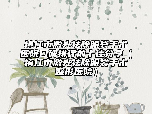 鎮(zhèn)江市激光祛除眼袋手術(shù)醫(yī)院口碑排行前十佳分享（鎮(zhèn)江市激光祛除眼袋手術(shù)整形醫(yī)院）