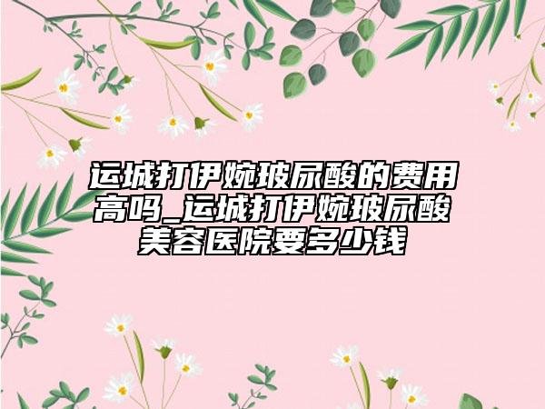 運(yùn)城打伊婉玻尿酸的費(fèi)用高嗎_運(yùn)城打伊婉玻尿酸美容醫(yī)院要多少錢